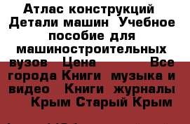 Атлас конструкций. Детали машин. Учебное пособие для машиностроительных вузов › Цена ­ 1 000 - Все города Книги, музыка и видео » Книги, журналы   . Крым,Старый Крым